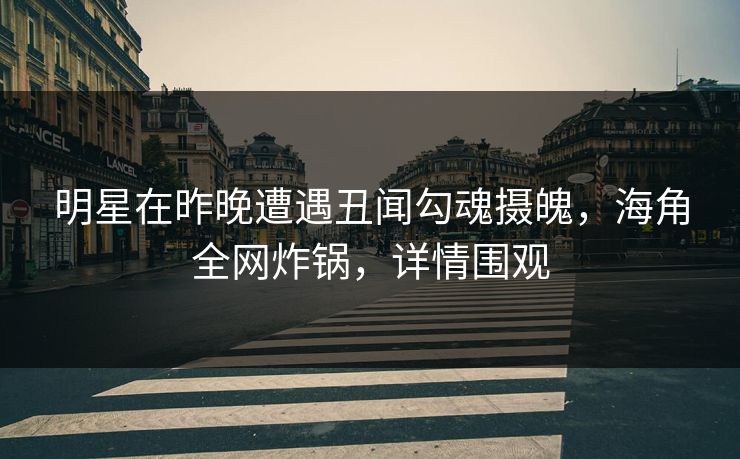 明星在昨晚遭遇丑闻勾魂摄魄，海角全网炸锅，详情围观