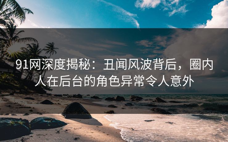 91网深度揭秘:丑闻风波背后,圈内人在后台的角色异常令人意外
