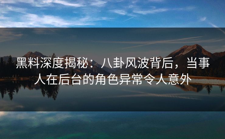黑料深度揭秘:八卦风波背后,当事人在后台的角色异常令人意外