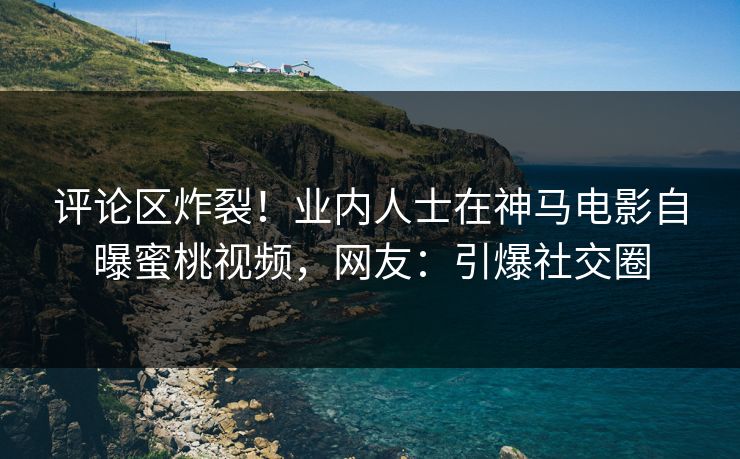 评论区炸裂！业内人士在神马电影自曝蜜桃视频，网友：引爆社交圈