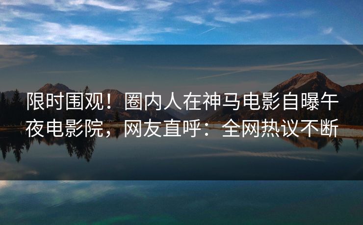 限时围观！圈内人在神马电影自曝午夜电影院，网友直呼：全网热议不断