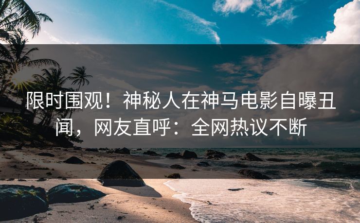 限时围观！神秘人在神马电影自曝丑闻，网友直呼：全网热议不断