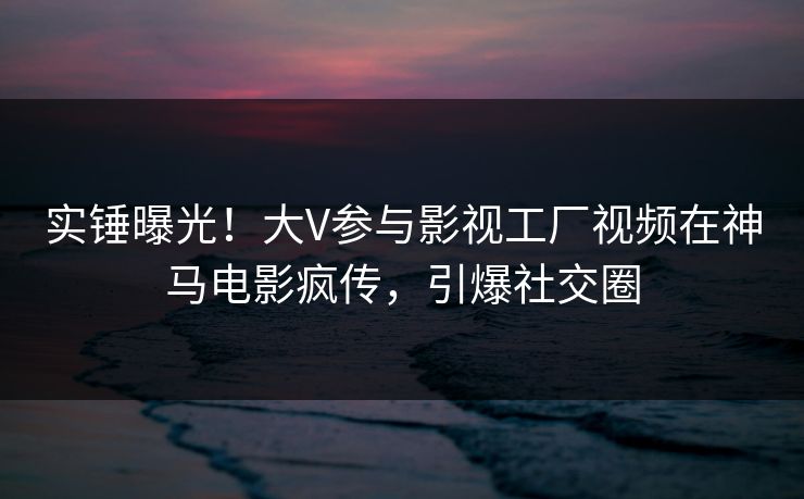 实锤曝光！大V参与影视工厂视频在神马电影疯传，引爆社交圈