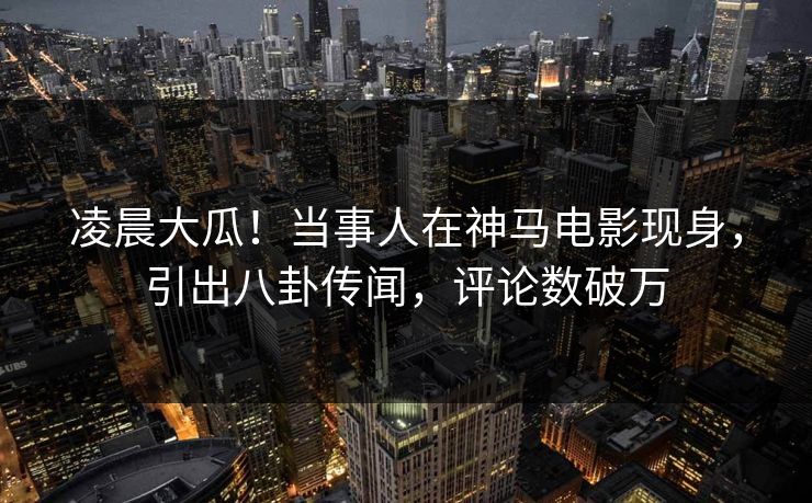 凌晨大瓜！当事人在神马电影现身，引出八卦传闻，评论数破万