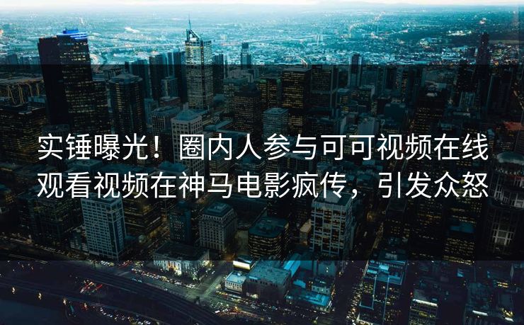 实锤曝光！圈内人参与可可视频在线观看视频在神马电影疯传，引发众怒