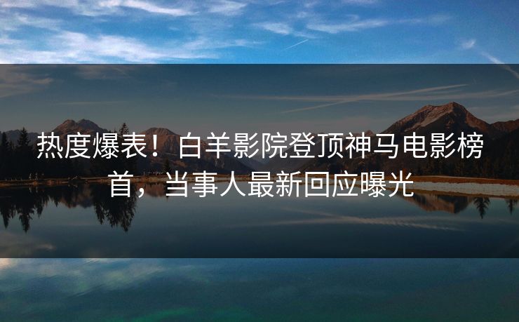 热度爆表！白羊影院登顶神马电影榜首，当事人最新回应曝光