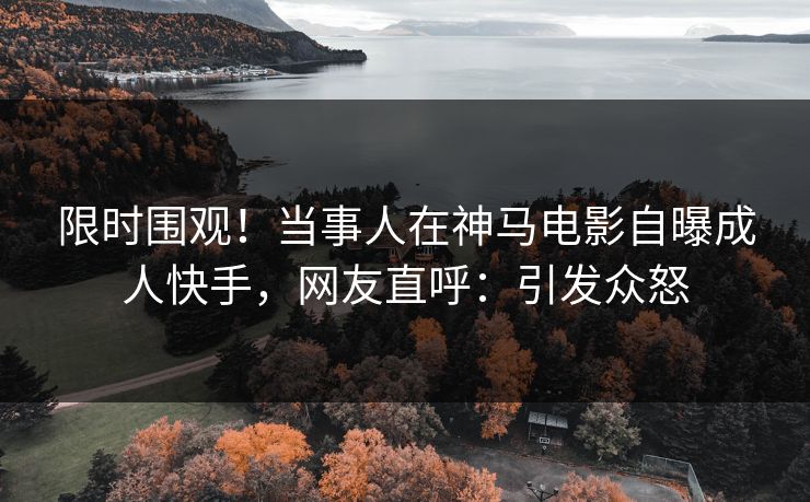 限时围观！当事人在神马电影自曝成人快手，网友直呼：引发众怒