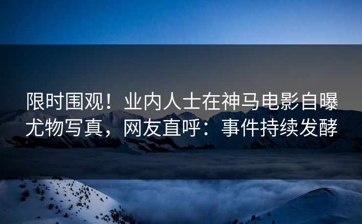 限时围观！业内人士在神马电影自曝尤物写真，网友直呼：事件持续发酵