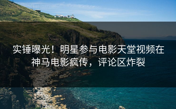 实锤曝光！明星参与电影天堂视频在神马电影疯传，评论区炸裂