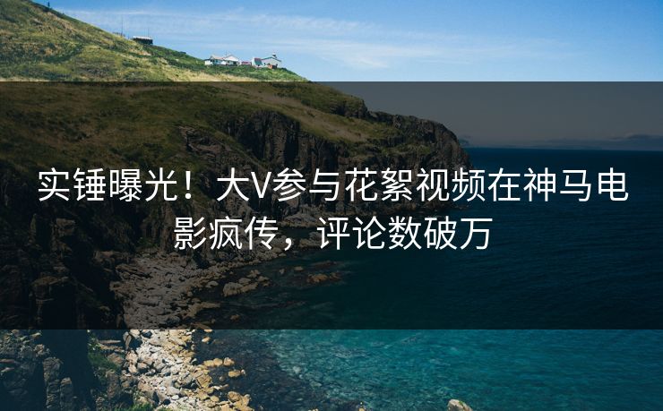 实锤曝光！大V参与花絮视频在神马电影疯传，评论数破万