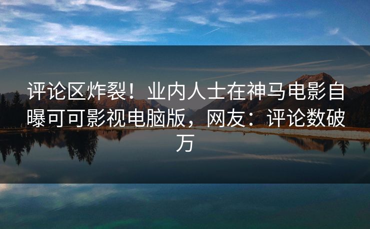 评论区炸裂！业内人士在神马电影自曝可可影视电脑版，网友：评论数破万