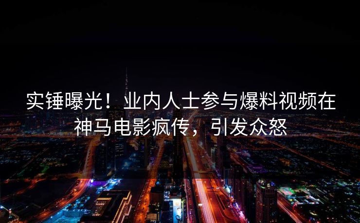 实锤曝光！业内人士参与爆料视频在神马电影疯传，引发众怒