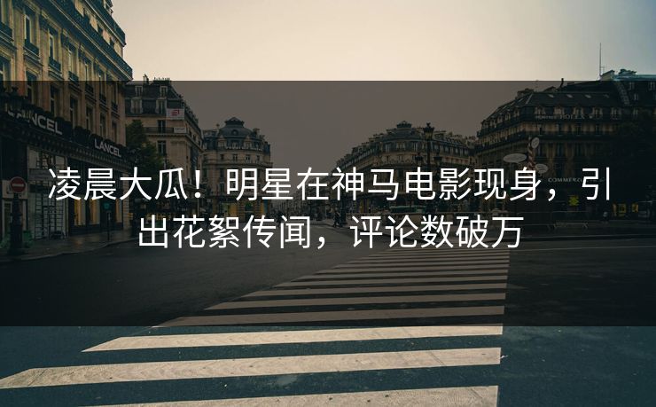 凌晨大瓜！明星在神马电影现身，引出花絮传闻，评论数破万