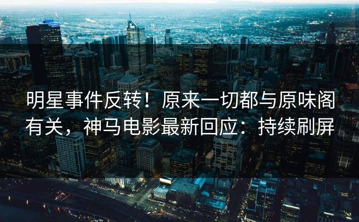 明星事件反转！原来一切都与原味阁有关，神马电影最新回应：持续刷屏