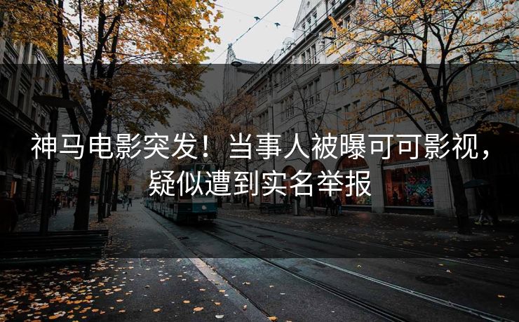 神马电影突发！当事人被曝可可影视，疑似遭到实名举报