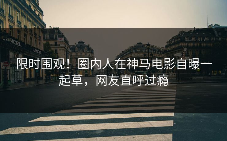 限时围观！圈内人在神马电影自曝一起草，网友直呼过瘾