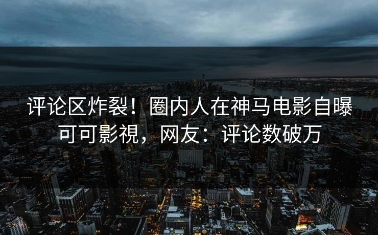 评论区炸裂！圈内人在神马电影自曝可可影視，网友：评论数破万