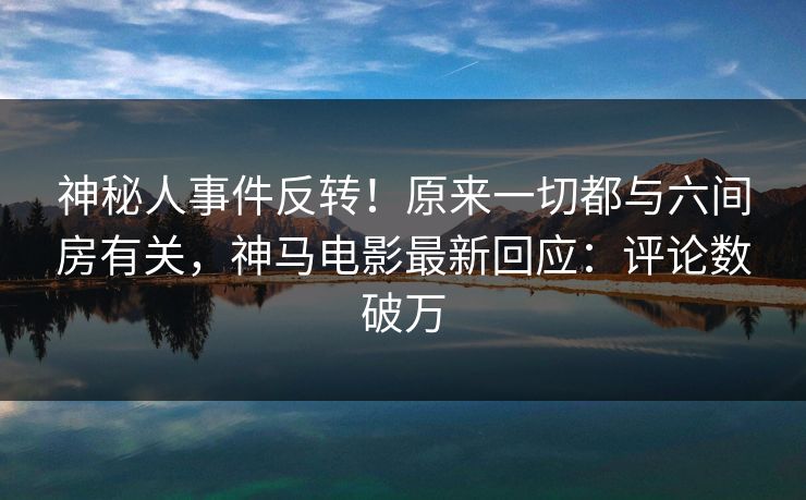 神秘人事件反转！原来一切都与六间房有关，神马电影最新回应：评论数破万