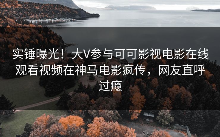 实锤曝光！大V参与可可影视电影在线观看视频在神马电影疯传，网友直呼过瘾