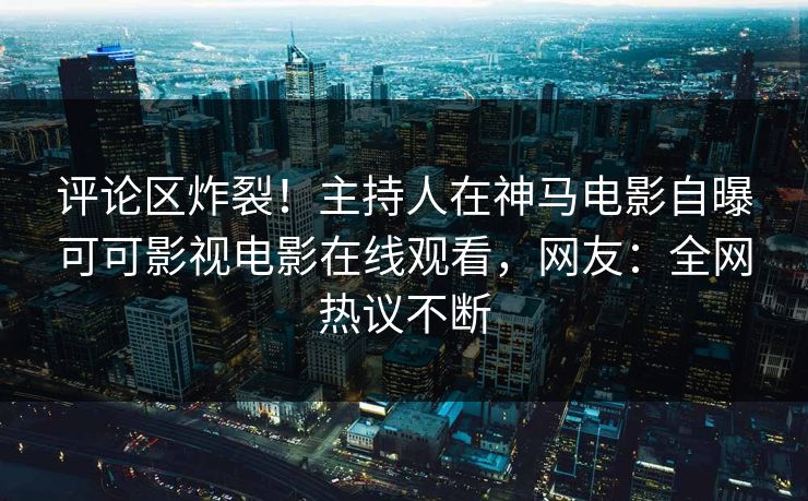 评论区炸裂！主持人在神马电影自曝可可影视电影在线观看，网友：全网热议不断
