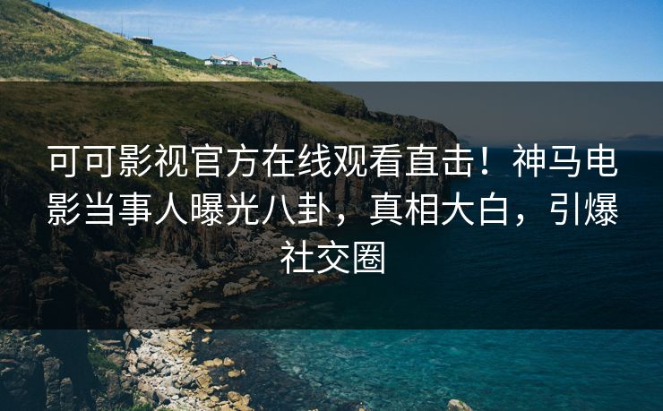 可可影视官方在线观看直击！神马电影当事人曝光八卦，真相大白，引爆社交圈