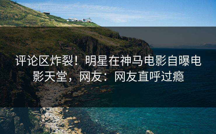 评论区炸裂！明星在神马电影自曝电影天堂，网友：网友直呼过瘾