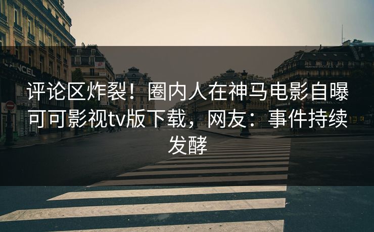评论区炸裂！圈内人在神马电影自曝可可影视tv版下载，网友：事件持续发酵