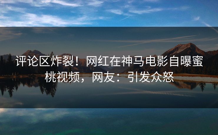 评论区炸裂！网红在神马电影自曝蜜桃视频，网友：引发众怒
