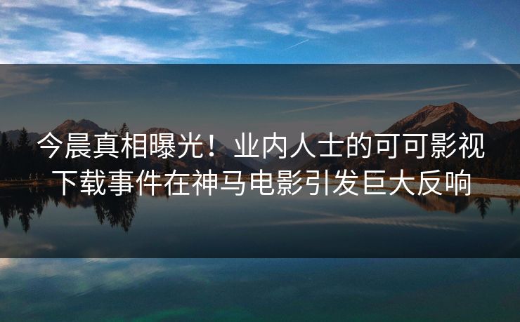 今晨真相曝光！业内人士的可可影视下载事件在神马电影引发巨大反响