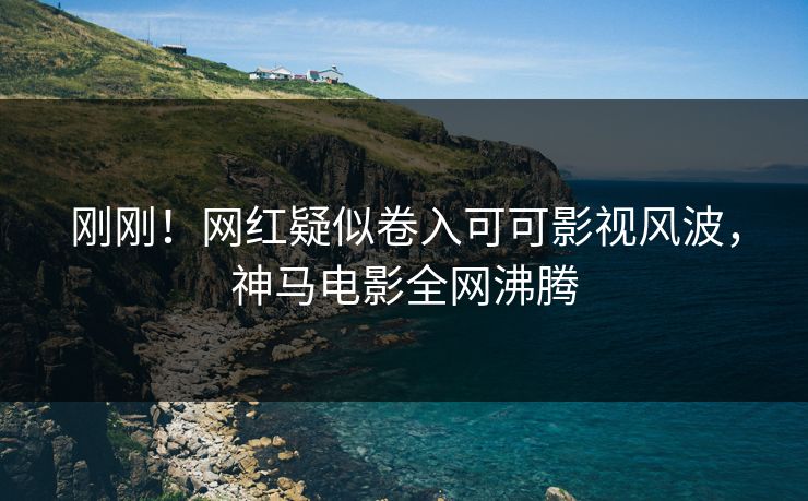 刚刚！网红疑似卷入可可影视风波，神马电影全网沸腾