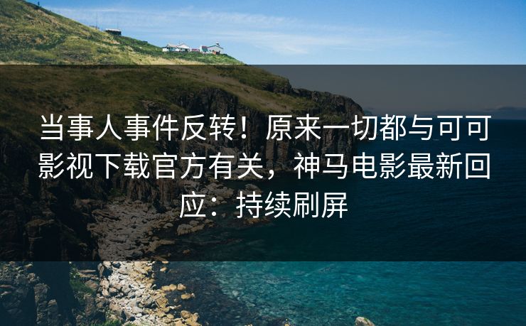 当事人事件反转！原来一切都与可可影视下载官方有关，神马电影最新回应：持续刷屏