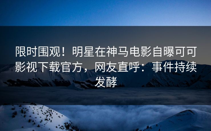 限时围观！明星在神马电影自曝可可影视下载官方，网友直呼：事件持续发酵