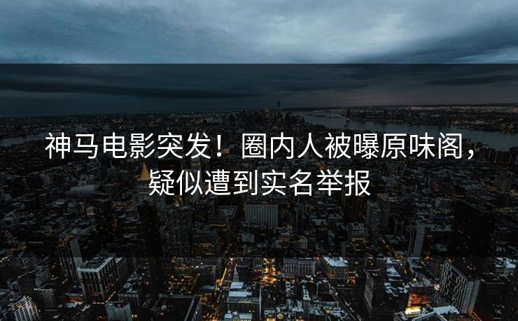 神马电影突发！圈内人被曝原味阁，疑似遭到实名举报