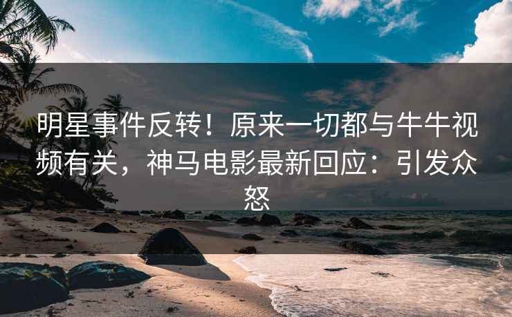 明星事件反转！原来一切都与牛牛视频有关，神马电影最新回应：引发众怒