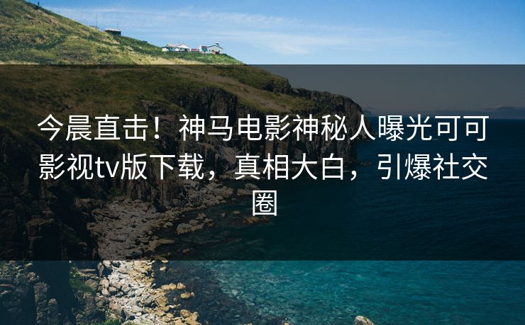 今晨直击！神马电影神秘人曝光可可影视tv版下载，真相大白，引爆社交圈