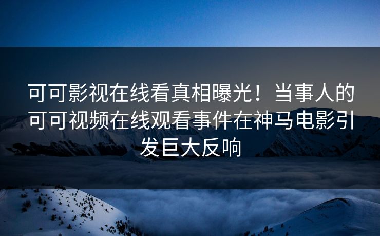 可可影视在线看真相曝光！当事人的可可视频在线观看事件在神马电影引发巨大反响