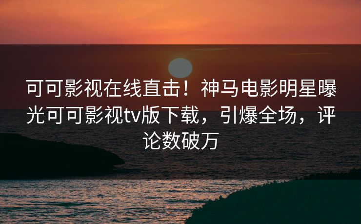 可可影视在线直击！神马电影明星曝光可可影视tv版下载，引爆全场，评论数破万