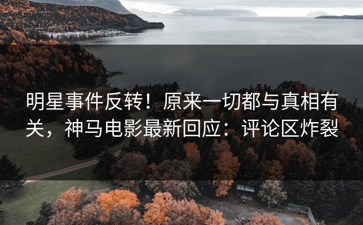 明星事件反转！原来一切都与真相有关，神马电影最新回应：评论区炸裂