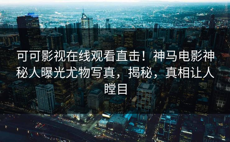 可可影视在线观看直击！神马电影神秘人曝光尤物写真，揭秘，真相让人瞠目
