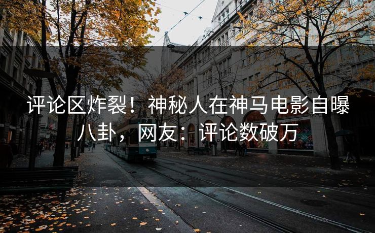 评论区炸裂！神秘人在神马电影自曝八卦，网友：评论数破万