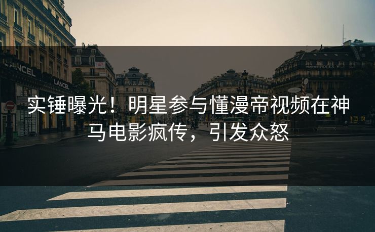 实锤曝光！明星参与懂漫帝视频在神马电影疯传，引发众怒