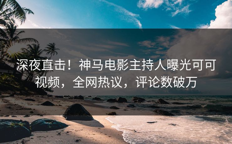 深夜直击！神马电影主持人曝光可可视频，全网热议，评论数破万
