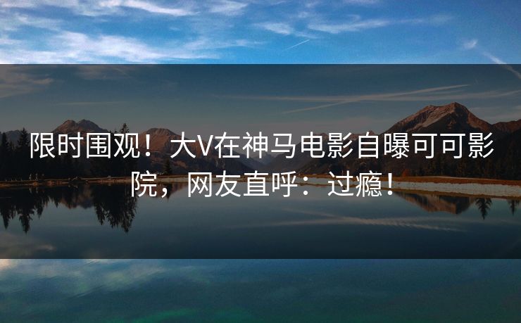 限时围观！大V在神马电影自曝可可影院，网友直呼：过瘾！