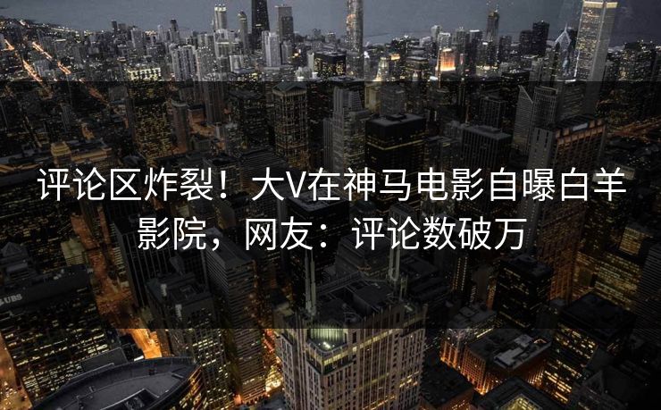 评论区炸裂！大V在神马电影自曝白羊影院，网友：评论数破万