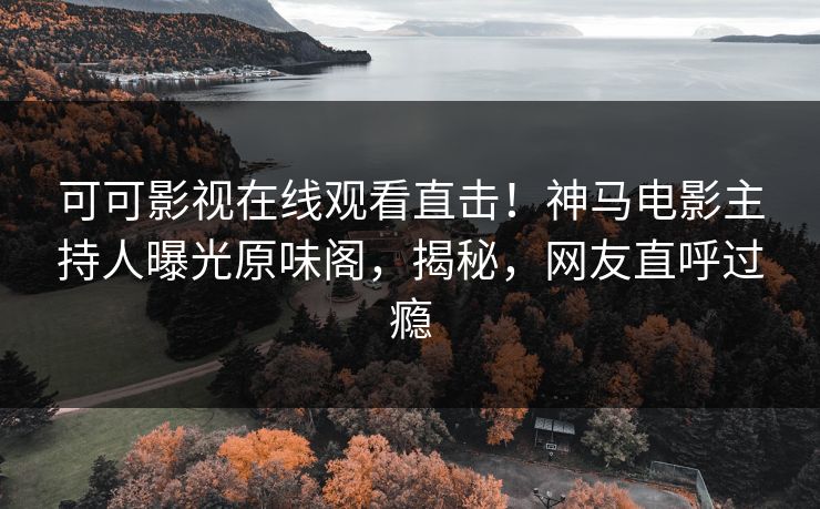 可可影视在线观看直击！神马电影主持人曝光原味阁，揭秘，网友直呼过瘾