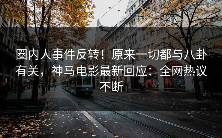 圈内人事件反转！原来一切都与八卦有关，神马电影最新回应：全网热议不断
