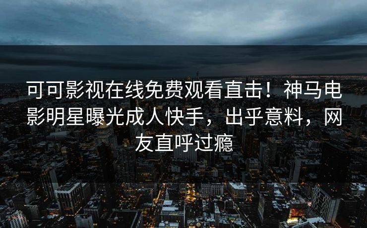 可可影视在线免费观看直击！神马电影明星曝光成人快手，出乎意料，网友直呼过瘾