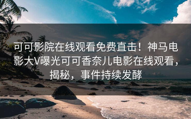 可可影院在线观看免费直击！神马电影大V曝光可可香奈儿电影在线观看，揭秘，事件持续发酵