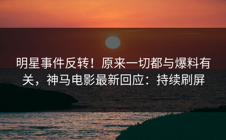 明星事件反转！原来一切都与爆料有关，神马电影最新回应：持续刷屏