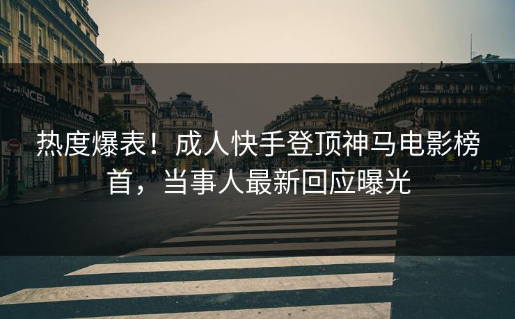 热度爆表！成人快手登顶神马电影榜首，当事人最新回应曝光